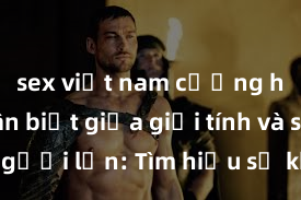 sex việt nam cưỡng hiếp Phân biệt giữa giới tính và sex ở người lớn: Tìm hiểu sự khác biệt và yếu tố quyết định