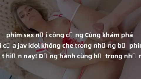 phim sex nơi công cộng Cùng khám phá vẻ đẹp tuyệt vời của jav idol không che trong những bộ phim  hấp dẫn nhất hiện nay! Đồng hành cùng họ trong những khoảnh khắc không thể quên và trải nghiệm cảm giá