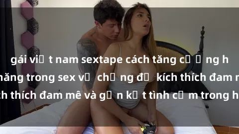 gái việt nam sextape cách tăng cường hạnh phúc và khả năng trong sex vợ chồng để kích thích đam mê và gắn kết tình cảm trong hôn nhân