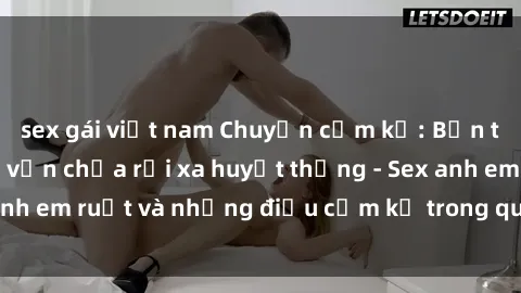 sex gái việt nam Chuyện cấm kỵ: Bản tính lầm lỳ nhưng vẫn chưa rời xa huyết thống - Sex anh em ruột và những điều cấm kỵ trong quan hệ gia đình