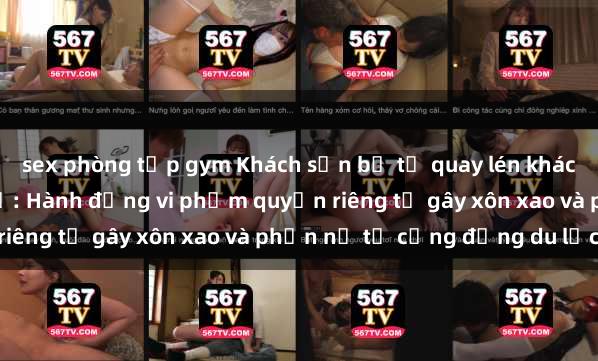 sex phòng tập gym Khách sạn bị tố quay lén khách hàng trong phòng nghỉ: Hành động vi phạm quyền riêng tư gây xôn xao và phẫn nộ từ cộng đồng du lịch.