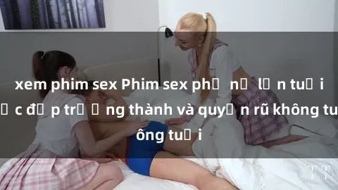 xem phim sex Phim sex phụ nữ lớn tuổi: Sắc đẹp trưởng thành và quyến rũ không tuổi