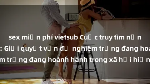 sex miễn phí vietsub Cuộc truy tìm nạn nhân bạo dâm sex: Giải quyết vấn đề nghiêm trọng đang hoành hành trong xã hội hiện nay.