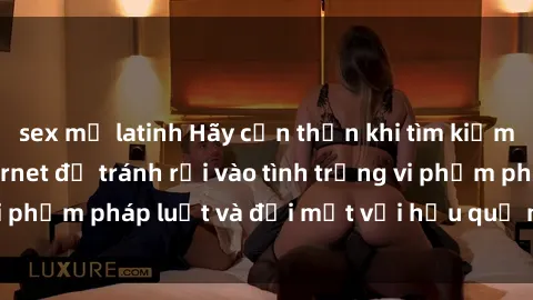 sex mỹ latinh Hãy cẩn thận khi tìm kiếm clip sex trên Internet để tránh rơi vào tình trạng vi phạm pháp luật và đối mặt với hậu quả nghiêm trọng.