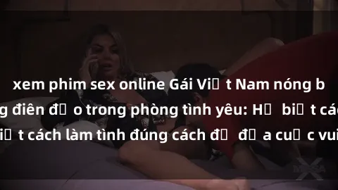 xem phim sex online Gái Việt Nam nóng bỏng khiến đàn ông điên đảo trong phòng tình yêu: Họ biết cách làm tình đúng cách để đưa cuộc vui lên đỉnh cao.