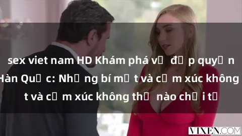 sex viet nam HD Khám phá vẻ đẹp quyến rũ của sex gái Hàn Quốc: Những bí mật và cảm xúc không thể nào chối từ