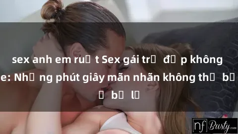 sex anh em ruột Sex gái trẻ đẹp không che: Những phút giây mãn nhãn không thể bỏ lỡ