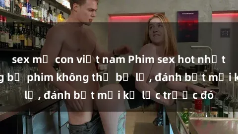 sex mẹ con việt nam Phim sex hot nhất năm  Top những bộ phim không thể bỏ lỡ, đánh bật mọi kỷ lục trước đó