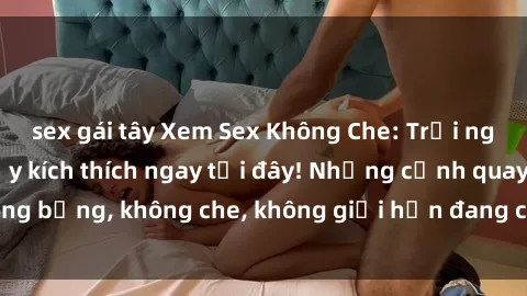 sex gái tây Xem Sex Không Che: Trải nghiệm mới lạ và đầy kích thích ngay tại đây! Những cảnh quay nóng bỏng, không che, không giới hạn đang chờ đón bạn. Đừng bỏ lỡ!