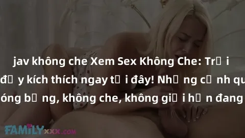 jav không che Xem Sex Không Che: Trải nghiệm mới lạ và đầy kích thích ngay tại đây! Những cảnh quay nóng bỏng, không che, không giới hạn đang chờ đón bạn. Đừng bỏ lỡ!