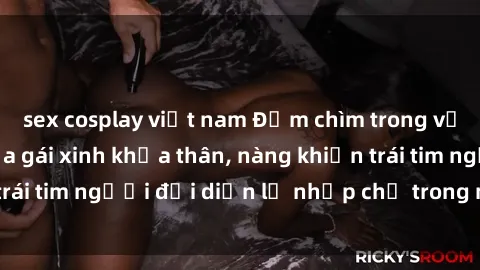 sex cosplay việt nam Đắm chìm trong vẻ đẹp tự nhiên của gái xinh khỏa thân, nàng khiến trái tim người đối diện lỡ nhịp chỉ trong một cái nhìn.
