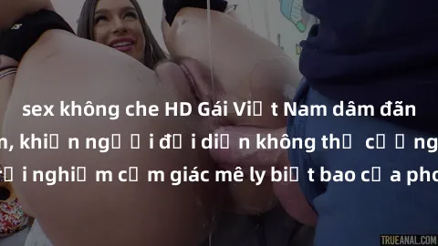sex không che HD Gái Việt Nam dâm đãng làm tình say đắm, khiến người đối diện không thể cưỡng lại được. Hãy trải nghiệm cảm giác mê ly biết bao của phong cách yêu đương đậm chất dân tộc!