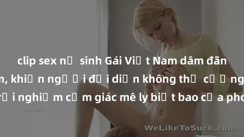 clip sex nữ sinh Gái Việt Nam dâm đãng làm tình say đắm, khiến người đối diện không thể cưỡng lại được. Hãy trải nghiệm cảm giác mê ly biết bao của phong cách yêu đương đậm chất dân tộc!