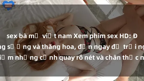 sex bà mẹ việt nam Xem phim sex HD: Đỉnh cao của sự sung sướng và thăng hoa, đến ngay để trải nghiệm những cảnh quay rõ nét và chân thực nhất. Hãy cùng khám phá!