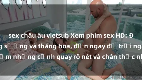 sex châu âu vietsub Xem phim sex HD: Đỉnh cao của sự sung sướng và thăng hoa, đến ngay để trải nghiệm những cảnh quay rõ nét và chân thực nhất. Hãy cùng khám phá!