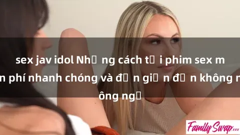 sex jav idol Những cách tải phim sex miễn phí nhanh chóng và đơn giản đến không ngờ