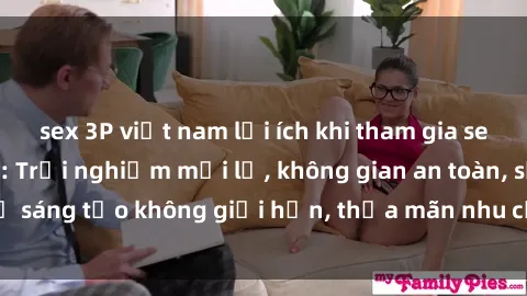 sex 3P việt nam lợi ích khi tham gia sex online không che: Trải nghiệm mới lạ, không gian an toàn, sự sáng tạo không giới hạn, thỏa mãn nhu cầu tình dục của bạn.
