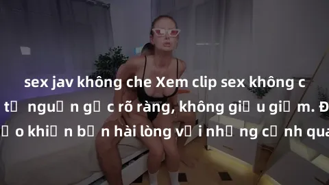 sex jav không che Xem clip sex không che mới - Nguồn gốc từ nguồn gốc rõ ràng, không giấu giếm. Đảm bảo khiến bạn hài lòng với những cảnh quay táo bạo và đầy kích thích.