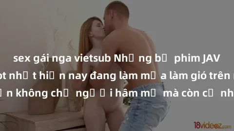 sex gái nga vietsub Những bộ phim JAV idol không che hot nhất hiện nay đang làm mưa làm gió trên mạng, hấp dẫn không chỉ người hâm mộ mà còn cả những ai mới tìm hiểu về thể loại này!