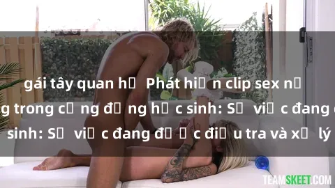 gái tây quan hệ Phát hiện clip sex nữ sinh gây chấn động trong cộng đồng học sinh: Sự việc đang được điều tra và xử lý