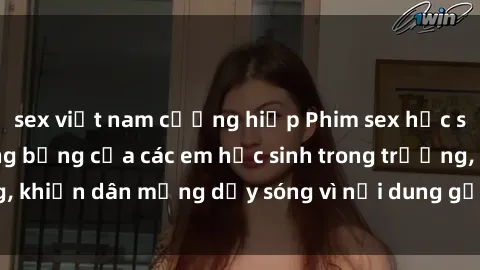 sex việt nam cưỡng hiếp Phim sex học sinh: Hành động nóng bỏng của các em học sinh trong trường, khiến dân mạng dậy sóng vì nội dung gợi cảm và kích thích.