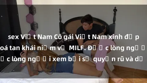 sex Việt Nam Cô gái Việt Nam xinh đẹp và gợi cảm làm xoá tan khái niệm về MILF. Được lòng người xem bởi sự quyến rũ và dễ thương.