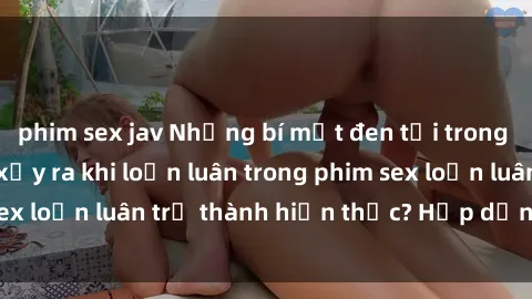 phim sex jav Những bí mật đen tối trong gia đình: Điều gì xảy ra khi loạn luân trong phim sex loạn luân trở thành hiện thực? Hấp dẫn và gây sốc!