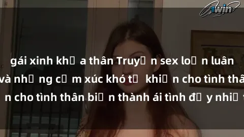 gái xinh khỏa thân Truyện sex loạn luân: Bí mật gia đình và những cảm xúc khó tả khiến cho tình thân biến thành ái tình đầy nhiệt huyết
