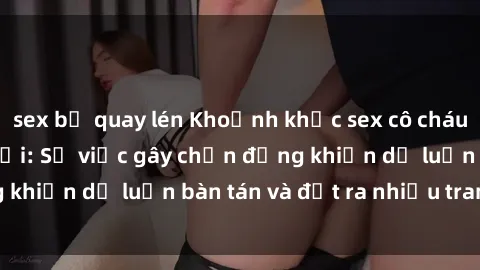 sex bị quay lén Khoảnh khắc sex cô cháu gây sốc trong xã hội: Sự việc gây chấn động khiến dư luận bàn tán và đặt ra nhiều tranh cãi.