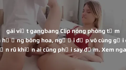 gái việt gangbang Clip nóng phòng tắm: Hít thở nồng nàn hương bông hoa, người đẹp vô cùng gợi cảm và quyến rũ khiến ai cũng phải say đắm. Xem ngay để trải nghiệm điều đặc biệt!