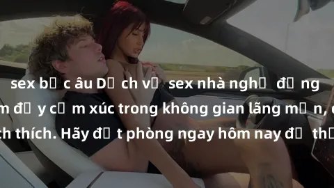 sex bắc âu Dịch vụ sex nhà nghỉ đẳng cấp: Trải nghiệm đầy cảm xúc trong không gian lãng mạn, đầy kích thích. Hãy đặt phòng ngay hôm nay để thỏa mãn khát khao của bạn!