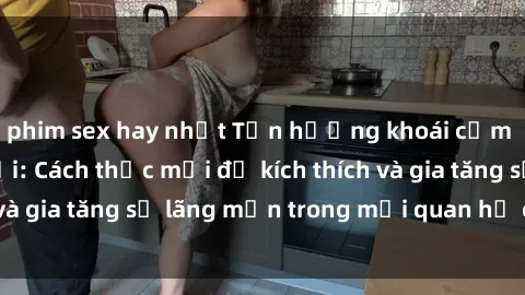 phim sex hay nhất Tận hưởng khoái cảm với sex ngoài trời: Cách thức mới để kích thích và gia tăng sự lãng mạn trong mối quan hệ của bạn!