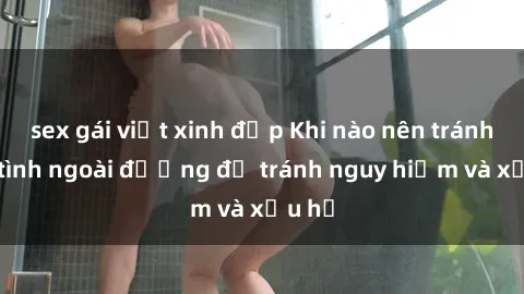 sex gái việt xinh đẹp Khi nào nên tránh làm tình ngoài đường để tránh nguy hiểm và xấu hổ