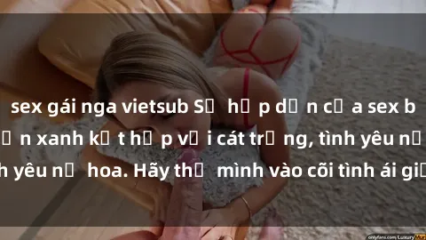sex gái nga vietsub Sự hấp dẫn của sex bãi biển: Khi sóng biển xanh kết hợp với cát trắng, tình yêu nở hoa. Hãy thả mình vào cõi tình ái giữa sóng biển!