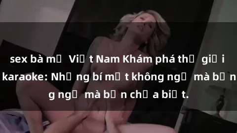 sex bà mẹ Việt Nam Khám phá thế giới sex ở quán karaoke: Những bí mật không ngờ mà bạn chưa biết.