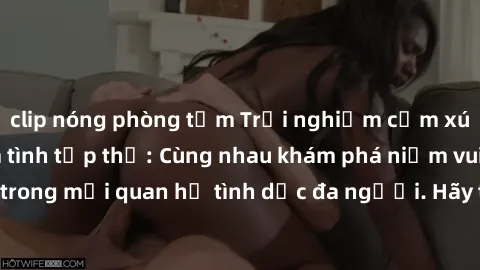 clip nóng phòng tắm Trải nghiệm cảm xúc mới mẻ với làm tình tập thể: Cùng nhau khám phá niềm vui và sự mãnh liệt trong mối quan hệ tình dục đa người. Hãy thử ngay để biết cảm giác thú vị này!