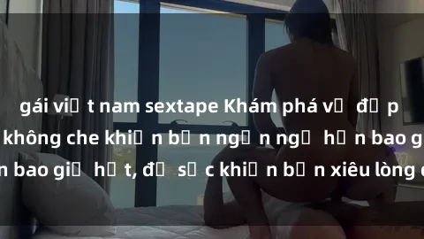 gái việt nam sextape Khám phá vẻ đẹp gái Việt Nam nude không che khiến bạn ngẩn ngơ hơn bao giờ hết, đủ sức khiến bạn xiêu lòng đến ngất ngây