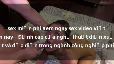 sex miễn phí Xem ngay sex video Việt Nam hot nhất hiện nay – Đỉnh cao của nghệ thuật diễn xuất và đạo diễn trong ngành công nghiệp phim người lớn tại đây!