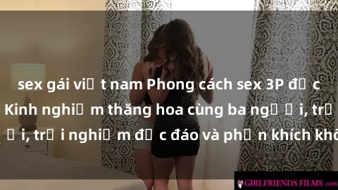 sex gái việt nam Phong cách sex 3P độc đáo tại Việt Nam: Kinh nghiệm thăng hoa cùng ba người, trải nghiệm độc đáo và phấn khích không thể bỏ lỡ!