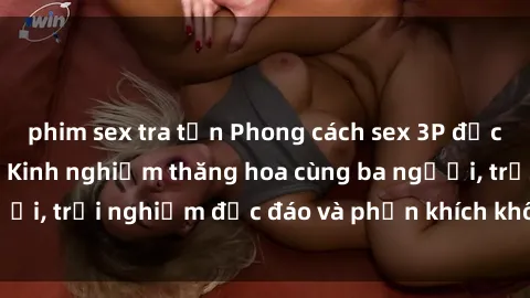 phim sex tra tấn Phong cách sex 3P độc đáo tại Việt Nam: Kinh nghiệm thăng hoa cùng ba người, trải nghiệm độc đáo và phấn khích không thể bỏ lỡ!