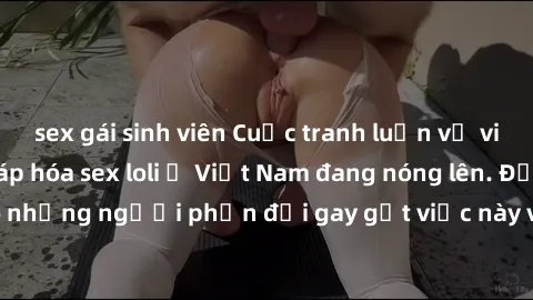sex gái sinh viên Cuộc tranh luận về việc có nên hợp pháp hóa sex loli ở Việt Nam đang nóng lên. Đồng thời, cũng có những người phản đối gay gắt việc này vì lo ngại về tác động tiêu cực lên trẻ em và