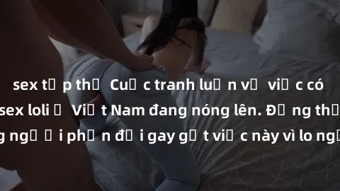 sex tập thể Cuộc tranh luận về việc có nên hợp pháp hóa sex loli ở Việt Nam đang nóng lên. Đồng thời, cũng có những người phản đối gay gắt việc này vì lo ngại về tác động tiêu cực lên trẻ em và xã hội