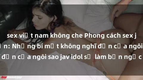 sex việt nam không che Phong cách sex jav idol siêu hấp dẫn: Những bí mật không nghĩ đến của ngôi sao jav idol sẽ làm bạn ngạc nhiên!