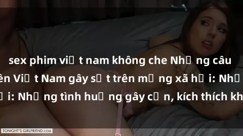 sex phim việt nam không che Những câu chuyện sex sinh viên Việt Nam gây sốt trên mạng xã hội: Những tình huống gây cấn, kích thích không thể bỏ qua