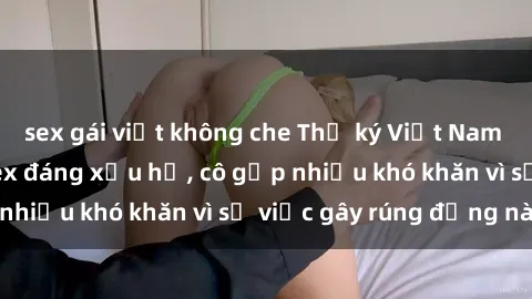 sex gái việt không che Thư ký Việt Nam bị phát tán clip sex đáng xấu hổ, cô gặp nhiều khó khăn vì sự việc gây rúng động này.