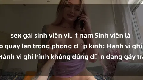sex gái sinh viên việt nam Sinh viên là nạn nhân của video quay lén trong phòng cấp kính: Hành vi ghi hình không đúng đắn đang gây tranh cãi lớn