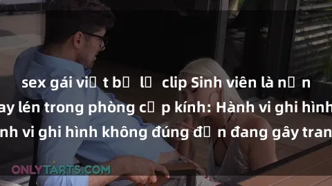 sex gái việt bị lộ clip Sinh viên là nạn nhân của video quay lén trong phòng cấp kính: Hành vi ghi hình không đúng đắn đang gây tranh cãi lớn