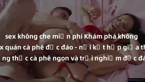 sex không che miễn phí Khám phá không khí độc đáo tại sex quán cà phê độc đáo - nơi kết hợp giữa thưởng thức cà phê ngon và trải nghiệm độc đáo của không gian sex shop.