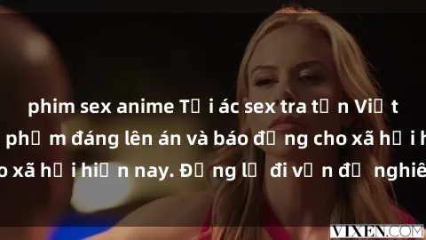 phim sex anime Tội ác sex tra tấn Việt Nam: những vụ vi phạm đáng lên án và báo động cho xã hội hiện nay. Đừng lờ đi vấn đề nghiêm trọng này!