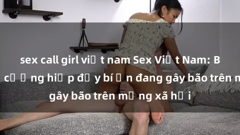 sex call girl việt nam Sex Việt Nam: Bí mật về vụ cưỡng hiếp đầy bí ẩn đang gây bão trên mạng xã hội